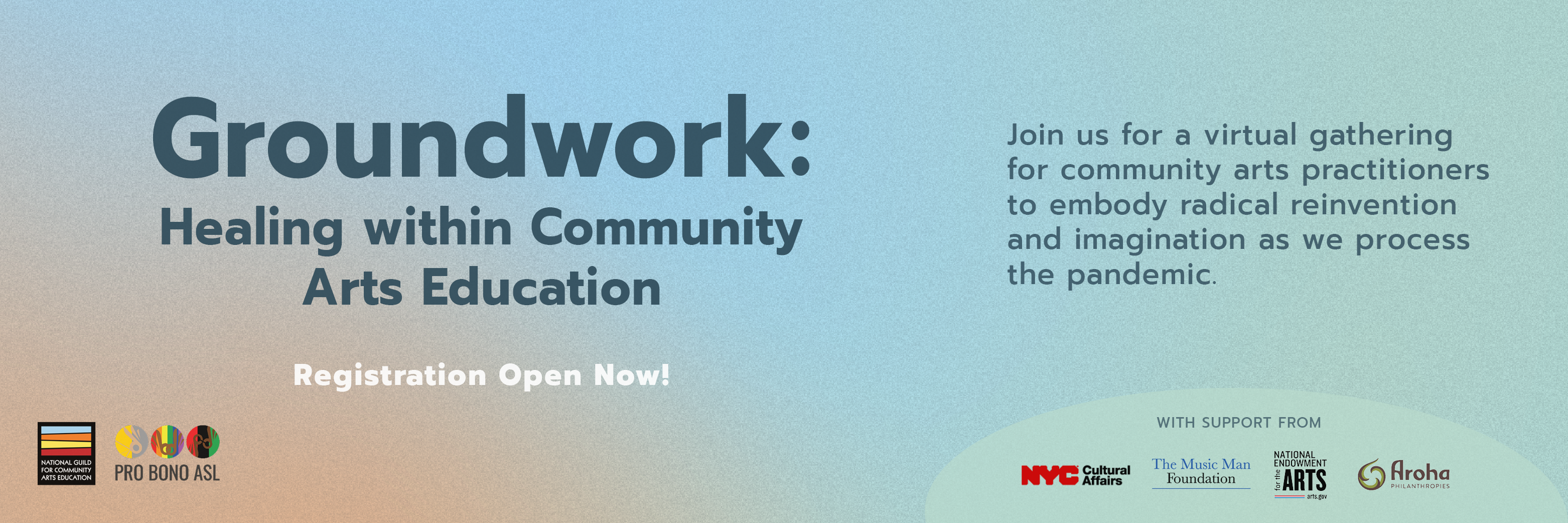 Graphic with orange, light blue, and teal gradient background. Text reads: "Groundwork: Healing within Community Arts Education. Registration Open Now! Join us for a virtual gathering for community arts practitioners to embody radical imagination as we process the pandemic." Logos for the National Guild for Community Arts Education and Pro Bono ASL are in the bottom left corner, and in the bottom right corner is a teal semicircle with text that says "with support from" and logos for NYC Dept. of Cultural Affairs, The Music Man Foundation, National Endowment for the Arts, and Aroha Philanthropies.